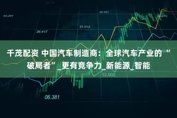 千茂配资 中国汽车制造商：全球汽车产业的 “破局者”_更有竞争力_新能源_智能