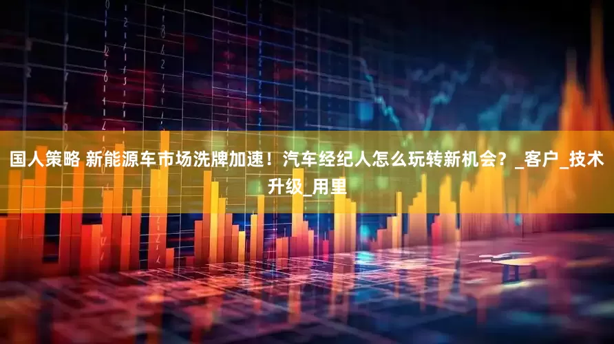 国人策略 新能源车市场洗牌加速！汽车经纪人怎么玩转新机会？_客户_技术升级_用里