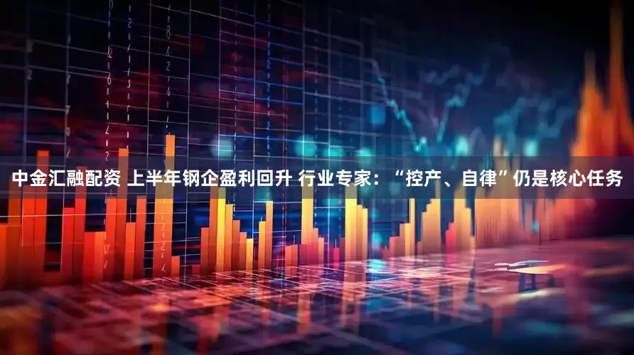 中金汇融配资 上半年钢企盈利回升 行业专家：“控产、自律”仍是核心任务