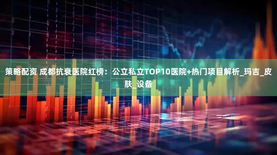 策略配资 成都抗衰医院红榜：公立私立TOP10医院+热门项目解析_玛吉_皮肤_设备