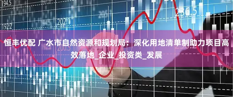 恒丰优配 广水市自然资源和规划局：深化用地清单制助力项目高效落地_企业_投资类_发展