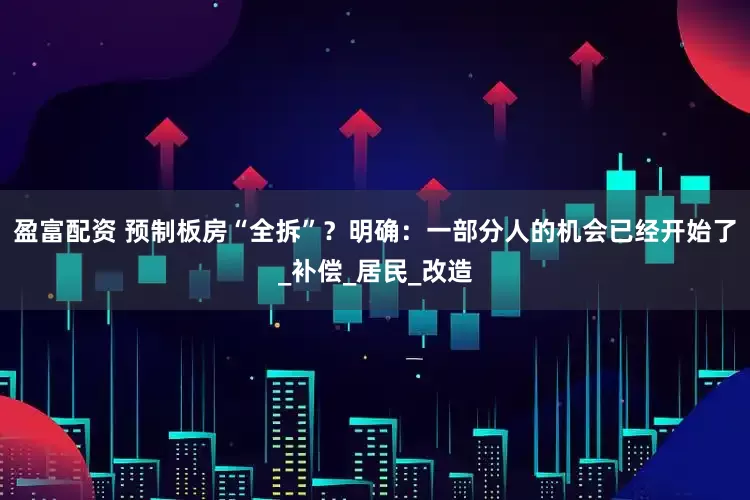盈富配资 预制板房“全拆”？明确：一部分人的机会已经开始了_补偿_居民_改造