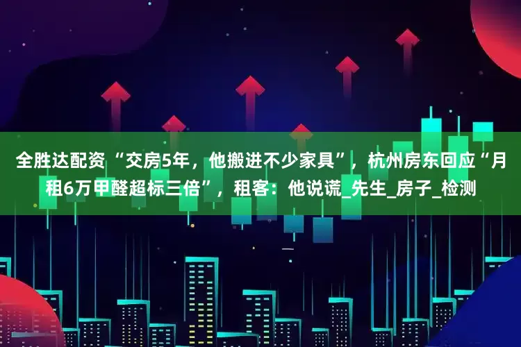 全胜达配资 “交房5年，他搬进不少家具”，杭州房东回应“月租6万甲醛超标三倍”，租客：他说谎_先生_房子_检测