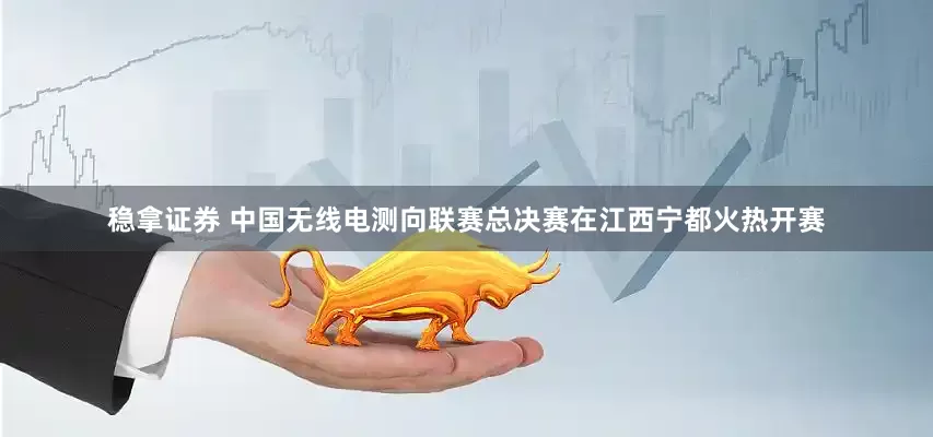 稳拿证券 中国无线电测向联赛总决赛在江西宁都火热开赛
