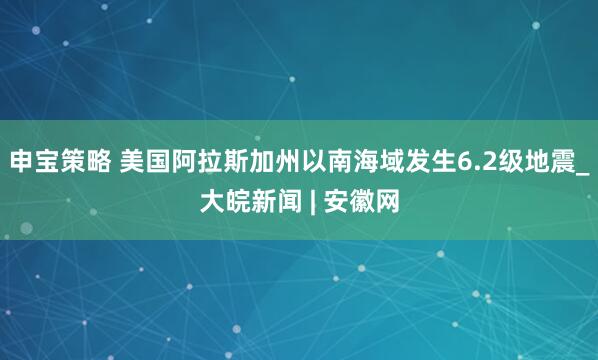 申宝策略 美国阿拉斯加州以南海域发生6.2级地震_大皖新闻 | 安徽网