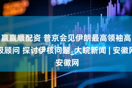 赢赢顺配资 普京会见伊朗最高领袖高级顾问 探讨伊核问题_大皖新闻 | 安徽网