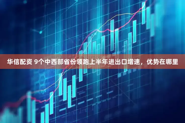 华信配资 9个中西部省份领跑上半年进出口增速，优势在哪里