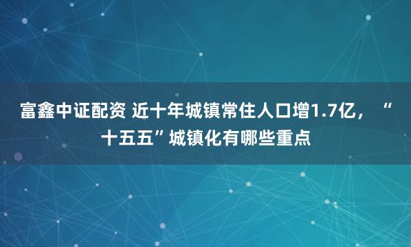 富鑫中证配资 近十年城镇常住人口增1.7亿， “十五五”城镇化有哪些重点