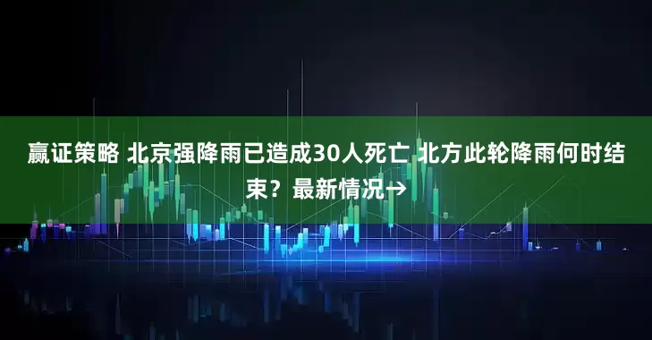 赢证策略 北京强降雨已造成30人死亡 北方此轮降雨何时结束？最新情况→