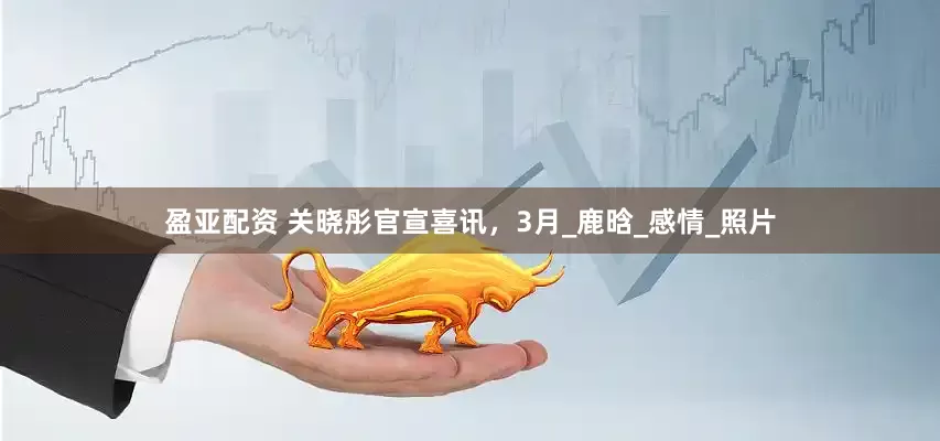盈亚配资 关晓彤官宣喜讯，3月_鹿晗_感情_照片