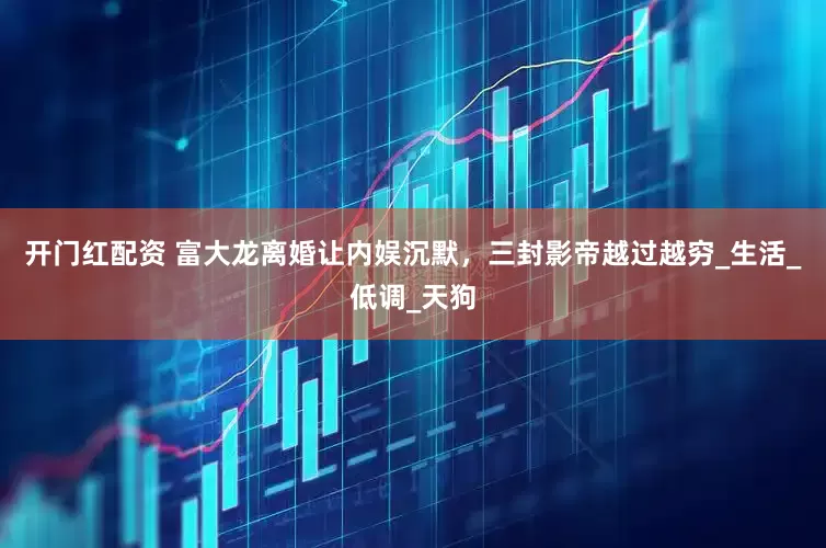 开门红配资 富大龙离婚让内娱沉默，三封影帝越过越穷_生活_低调_天狗