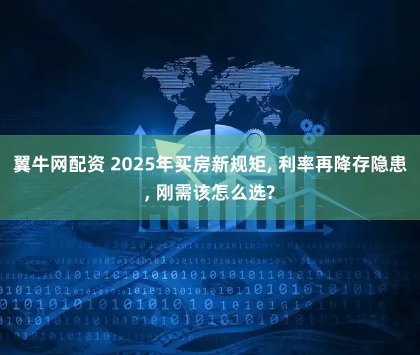 翼牛网配资 2025年买房新规矩, 利率再降存隐患, 刚需该怎么选?