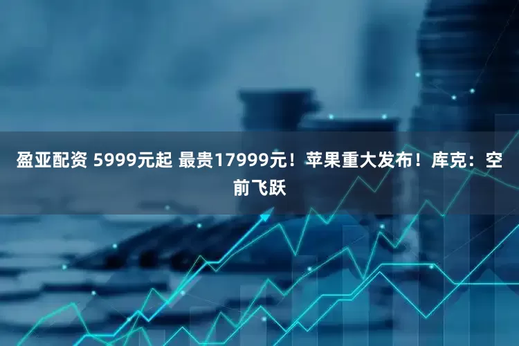 盈亚配资 5999元起 最贵17999元！苹果重大发布！库克：空前飞跃