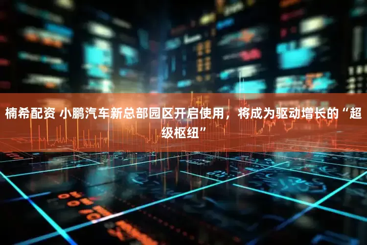 楠希配资 小鹏汽车新总部园区开启使用，将成为驱动增长的“超级枢纽”