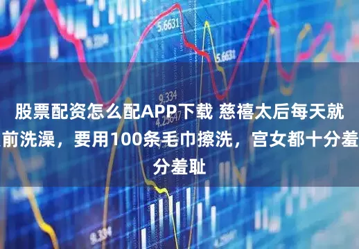 股票配资怎么配APP下载 慈禧太后每天就寝前洗澡，要用100条毛巾擦洗，宫女都十分羞耻