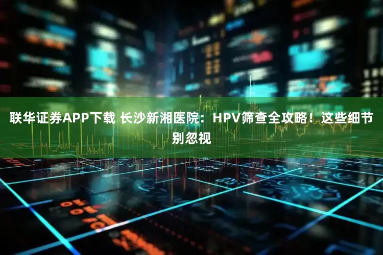 联华证券APP下载 长沙新湘医院：HPV筛查全攻略！这些细节别忽视