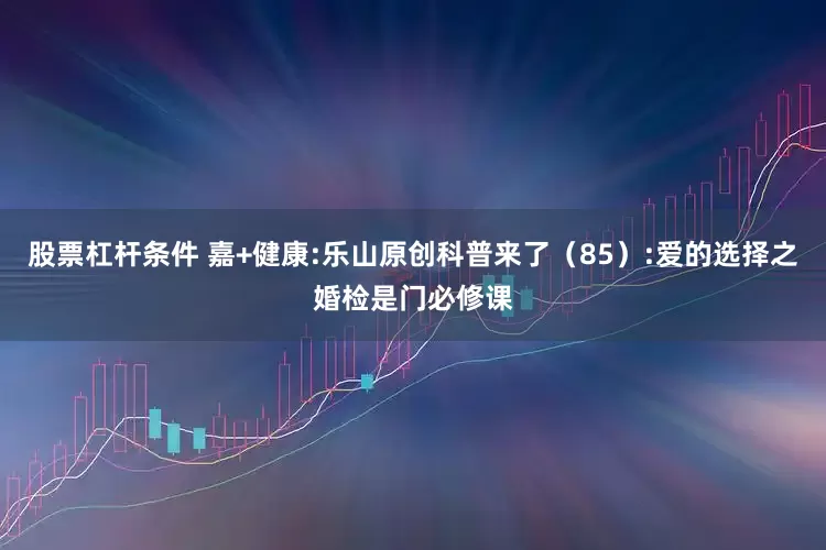 股票杠杆条件 嘉+健康:乐山原创科普来了（85）:爱的选择之婚检是门必修课