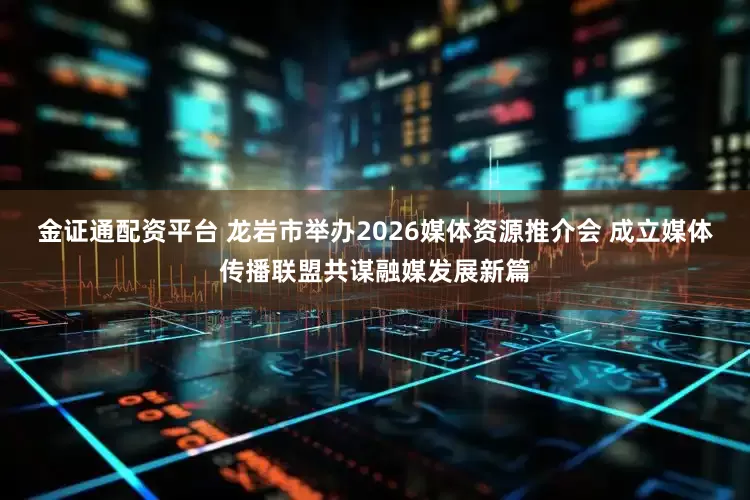 金证通配资平台 龙岩市举办2026媒体资源推介会 成立媒体传播联盟共谋融媒发展新篇
