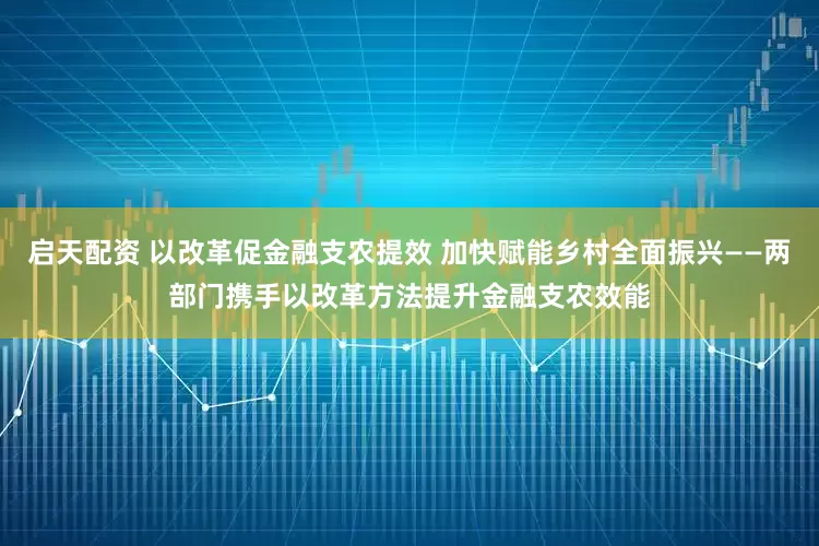 启天配资 以改革促金融支农提效 加快赋能乡村全面振兴——两部门携手以改革方法提升金融支农效能