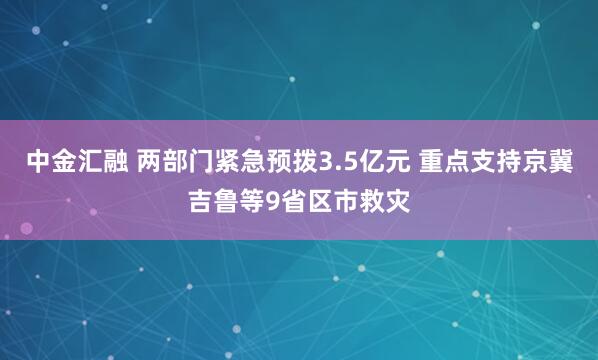中金汇融 两部门紧急预拨3.5亿元 重点支持京冀吉鲁等9省区市救灾